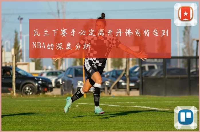 瓦兰下赛季必定离开丹佛或将告别NBA的深度分析
