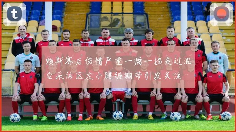赖斯赛后伤情严重一瘸一拐走过混合采访区左小腿缠绷带引发关注