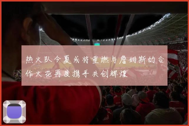 热火队今夏或将重燃与詹姆斯的合作火花再度携手共创辉煌
