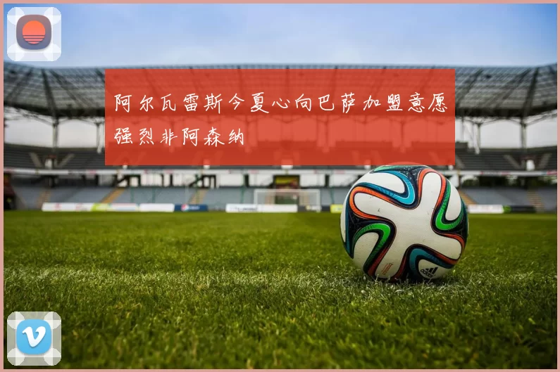 阿尔瓦雷斯今夏心向巴萨加盟意愿强烈非阿森纳