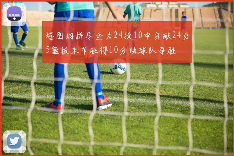 塔图姆拼尽全力24投10中贡献24分5篮板末节独得10分助球队争胜
