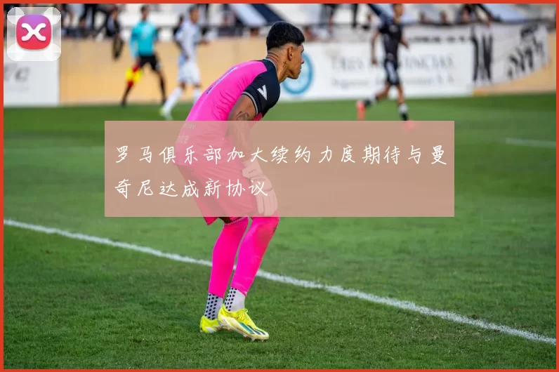 罗马俱乐部加大续约力度期待与曼奇尼达成新协议