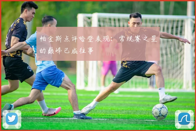 帕金斯点评哈登表现：常规赛之星的巅峰已成往事