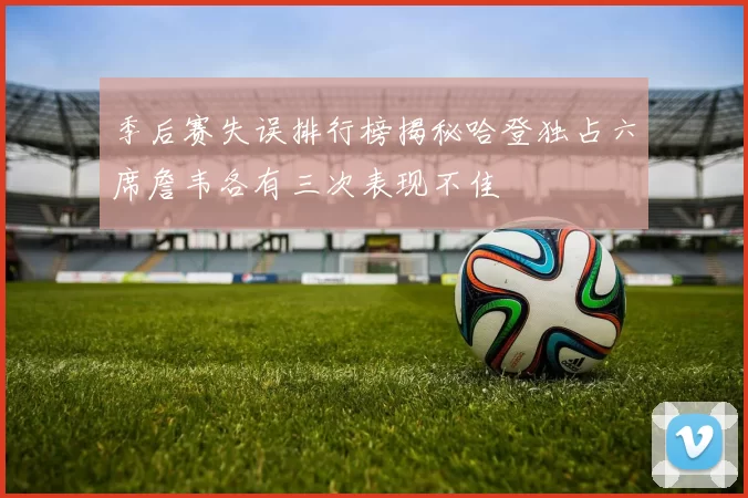 季后赛失误排行榜揭秘哈登独占六席詹韦各有三次表现不佳