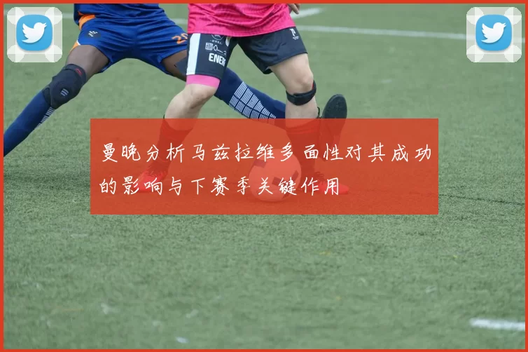 曼晚分析马兹拉维多面性对其成功的影响与下赛季关键作用