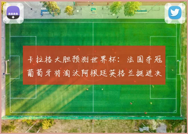 卡拉格大胆预测世界杯：法国夺冠葡萄牙将淘汰阿根廷英格兰挺进决赛