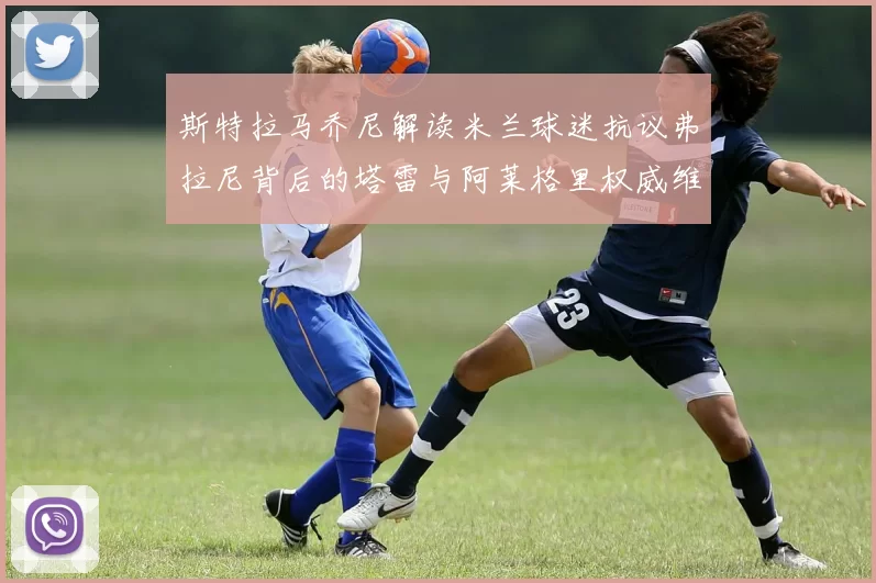 斯特拉马乔尼解读米兰球迷抗议弗拉尼背后的塔雷与阿莱格里权威维护