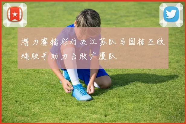 潜力赛精彩对决江苏队马国栋王欣瑞联手助力击败广厦队