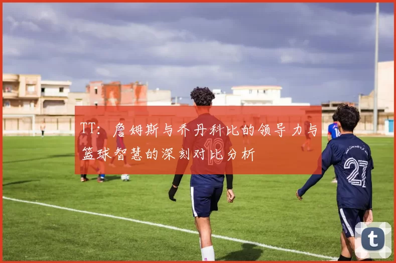 TT：詹姆斯与乔丹科比的领导力与篮球智慧的深刻对比分析