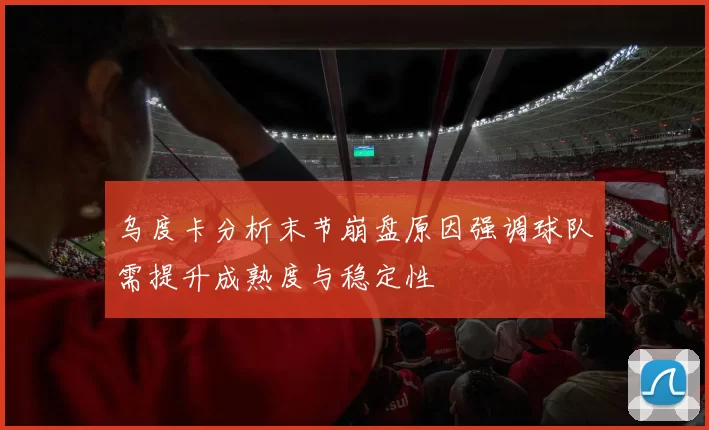 乌度卡分析末节崩盘原因强调球队需提升成熟度与稳定性