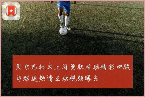 贝尔巴托夫上海曼联活动精彩回顾与球迷热情互动视频曝光