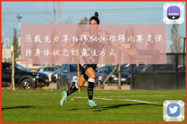 范戴克分享自律秘诀称踢比赛是保持身体状态的最佳方式