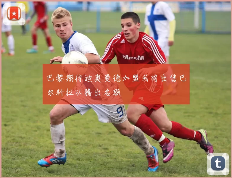 巴黎期待迪奥曼德加盟或将出售巴尔科拉以腾出名额