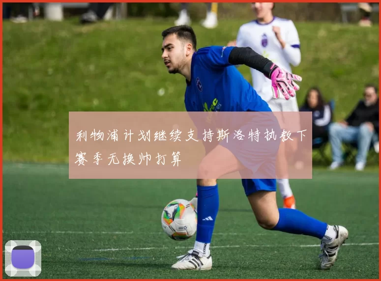 利物浦计划继续支持斯洛特执教下赛季无换帅打算