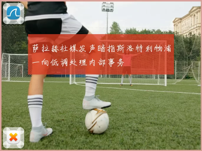 萨拉赫社媒发声暗指斯洛特利物浦一向低调处理内部事务