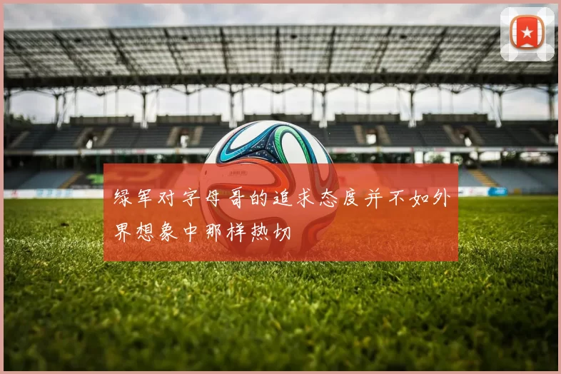 绿军对字母哥的追求态度并不如外界想象中那样热切