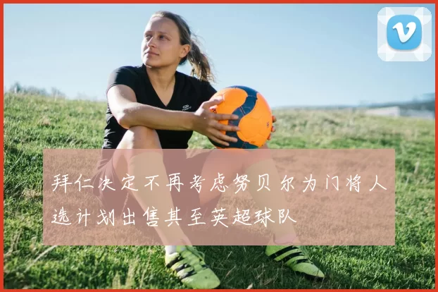 拜仁决定不再考虑努贝尔为门将人选计划出售其至英超球队