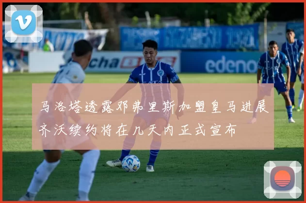 马洛塔透露邓弗里斯加盟皇马进展齐沃续约将在几天内正式宣布