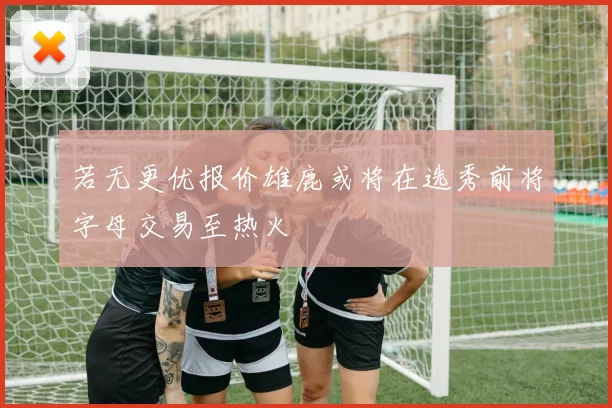 若无更优报价雄鹿或将在选秀前将字母交易至热火