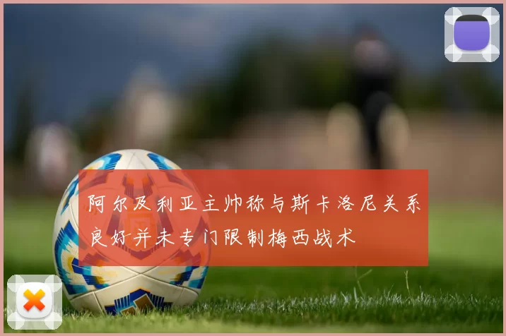 阿尔及利亚主帅称与斯卡洛尼关系良好并未专门限制梅西战术
