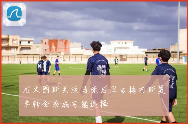 尤文图斯关注马竞后卫吉梅内斯夏季转会或成可能选择